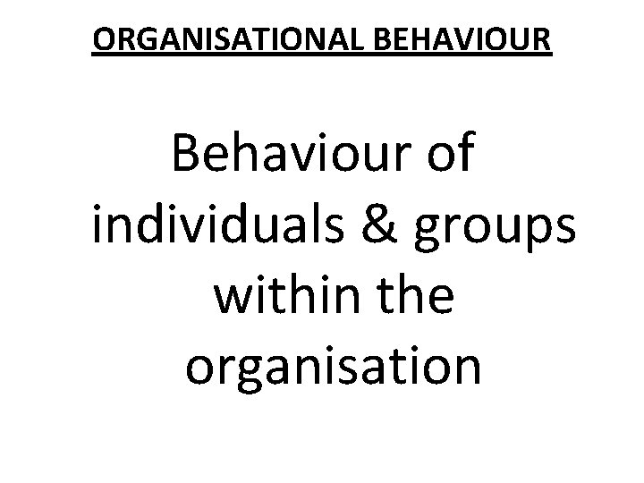 ORGANISATIONAL BEHAVIOUR Behaviour of individuals & groups within the organisation 