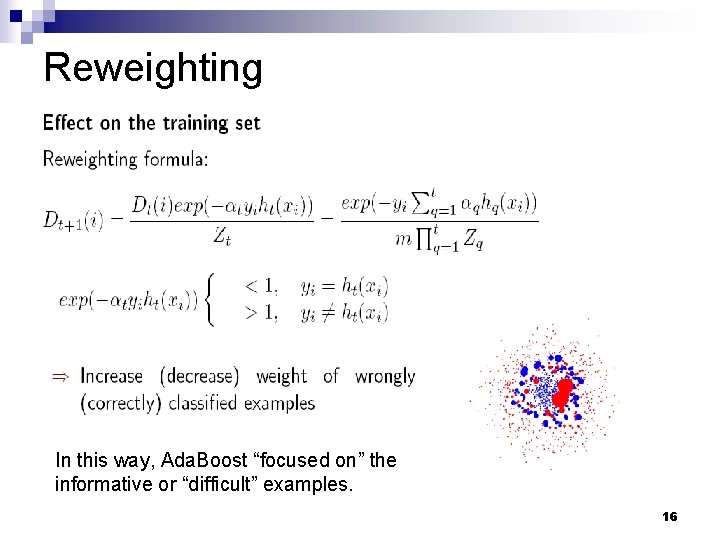 Reweighting In this way, Ada. Boost “focused on” the informative or “difficult” examples. 16 Reweighting In this way, Ada. Boost “focused on” the informative or “difficult” examples. 16