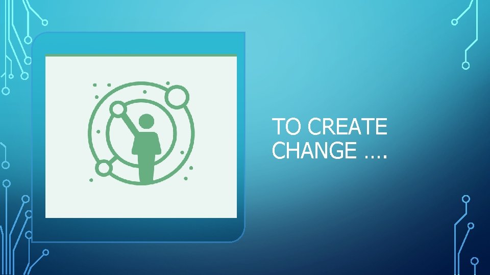 TO CREATE CHANGE …. TO CREATE CHANGE ….