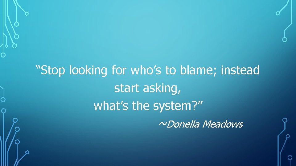 “Stop looking for who’s to blame; instead start asking, what’s the system? ” ~Donella “Stop looking for who’s to blame; instead start asking, what’s the system? ” ~Donella