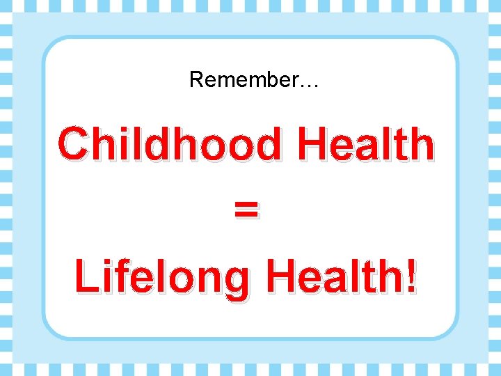 Remember… Childhood Health = Lifelong Health! 