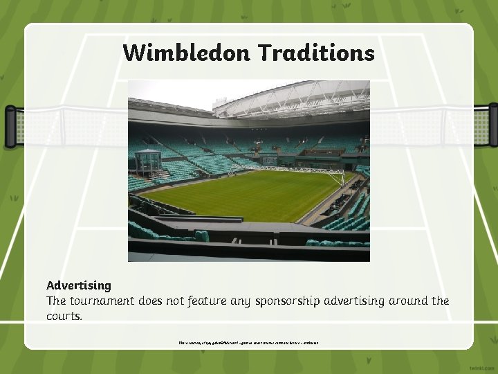 Wimbledon Traditions Advertising The tournament does not feature any sponsorship advertising around the courts.