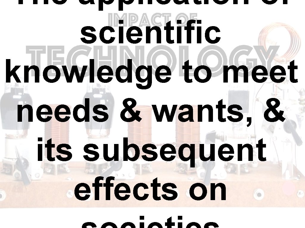 The application of scientific knowledge to meet needs & wants, & its subsequent effects The application of scientific knowledge to meet needs & wants, & its subsequent effects