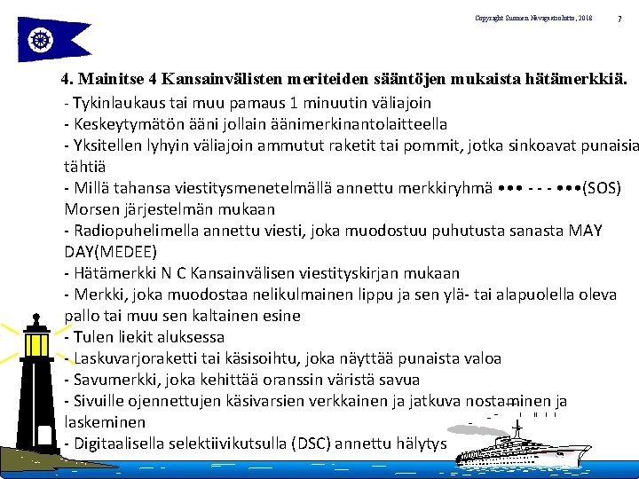 Copyright Suomen Navigaatioliitto, 2018 7 4. Mainitse 4 Kansainvälisten meriteiden sääntöjen mukaista hätämerkkiä. -