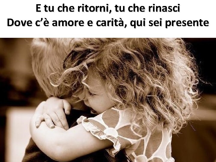 E tu che ritorni, tu che rinasci Dove c’è amore e carità, qui sei