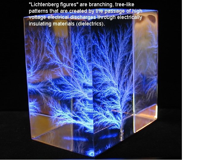 "Lichtenberg figures" are branching, tree-like patterns that are created by the passage of high