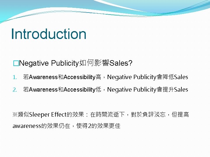 Introduction �Negative Publicity如何影響Sales? 1. 若Awareness和Accessibility高，Negative Publicity會降低Sales 2. 若Awareness和Accessibility低，Negative Publicity會提升Sales ※類似Sleeper Effect的效果：在時間流逝下，對於負評淡忘，但提高 awareness的效果仍在，使得 2的效果更佳 