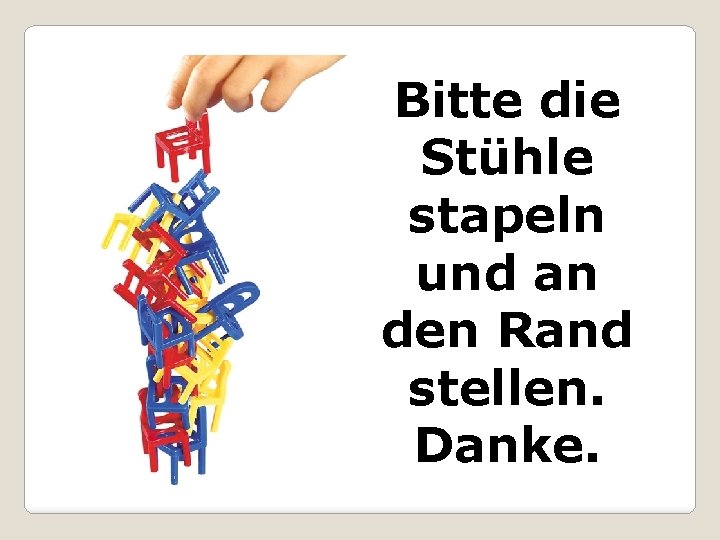 Bitte die Stühle stapeln und an den Rand stellen. Danke. 