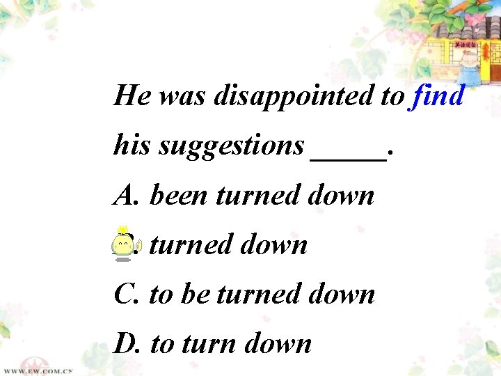 He was disappointed to find his suggestions _____. A. been turned down B. turned