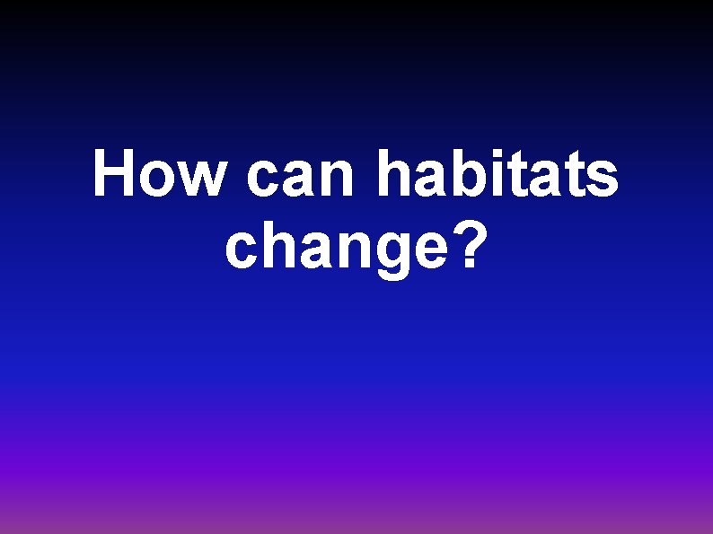 How can habitats change? 