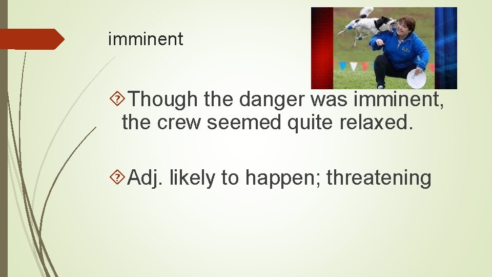 imminent Though the danger was imminent, the crew seemed quite relaxed. Adj. likely to
