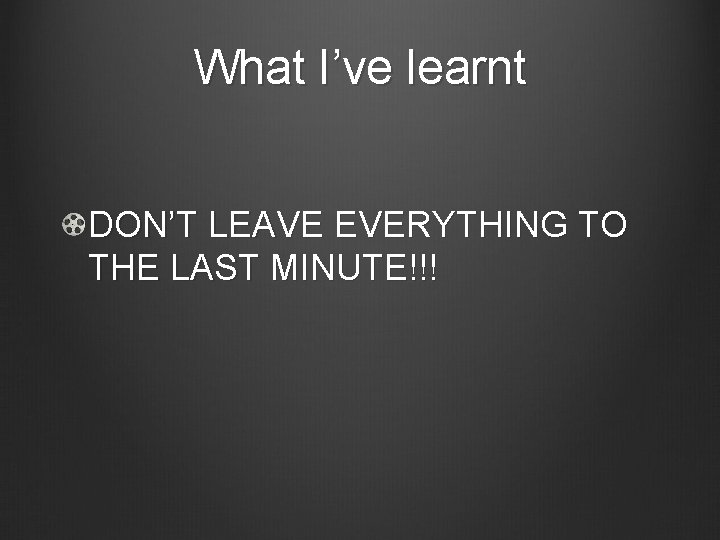 What I’ve learnt DON’T LEAVE EVERYTHING TO THE LAST MINUTE!!! 
