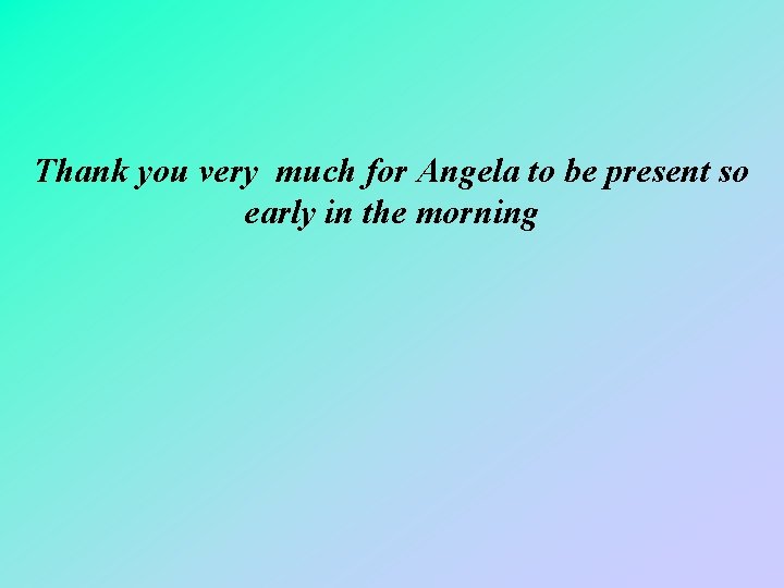 Thank you very much for Angela to be present so early in the morning