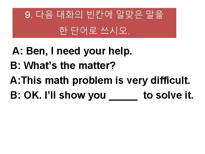 9. 다음 대화의 빈칸에 알맞은 말을 한 단어로 쓰시오. A: Ben, I need your