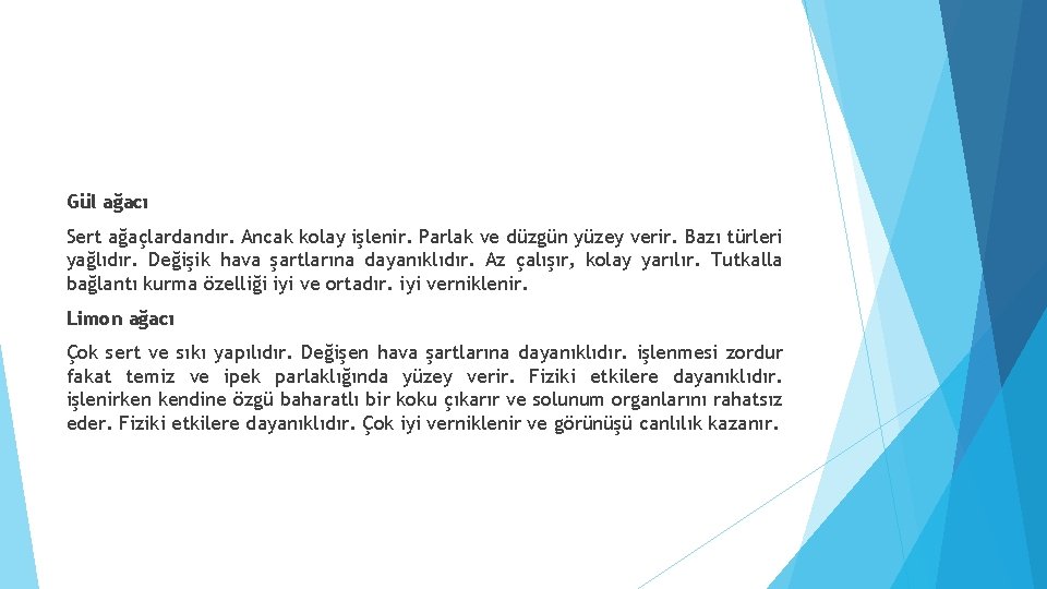 Gül ağacı Sert ağaçlardandır. Ancak kolay işlenir. Parlak ve düzgün yüzey verir. Bazı türleri