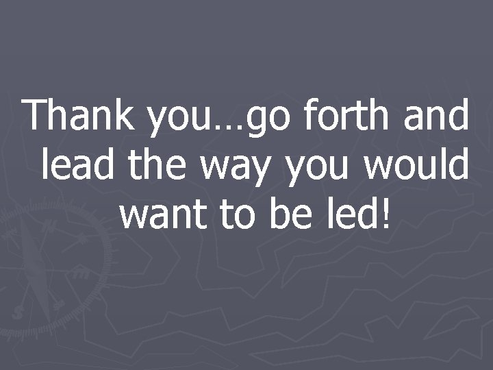 Thank you…go forth and lead the way you would want to be led! 
