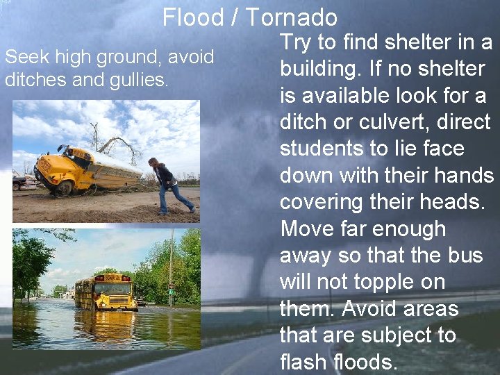 Flood / Tornado Seek high ground, avoid ditches and gullies. Try to find shelter