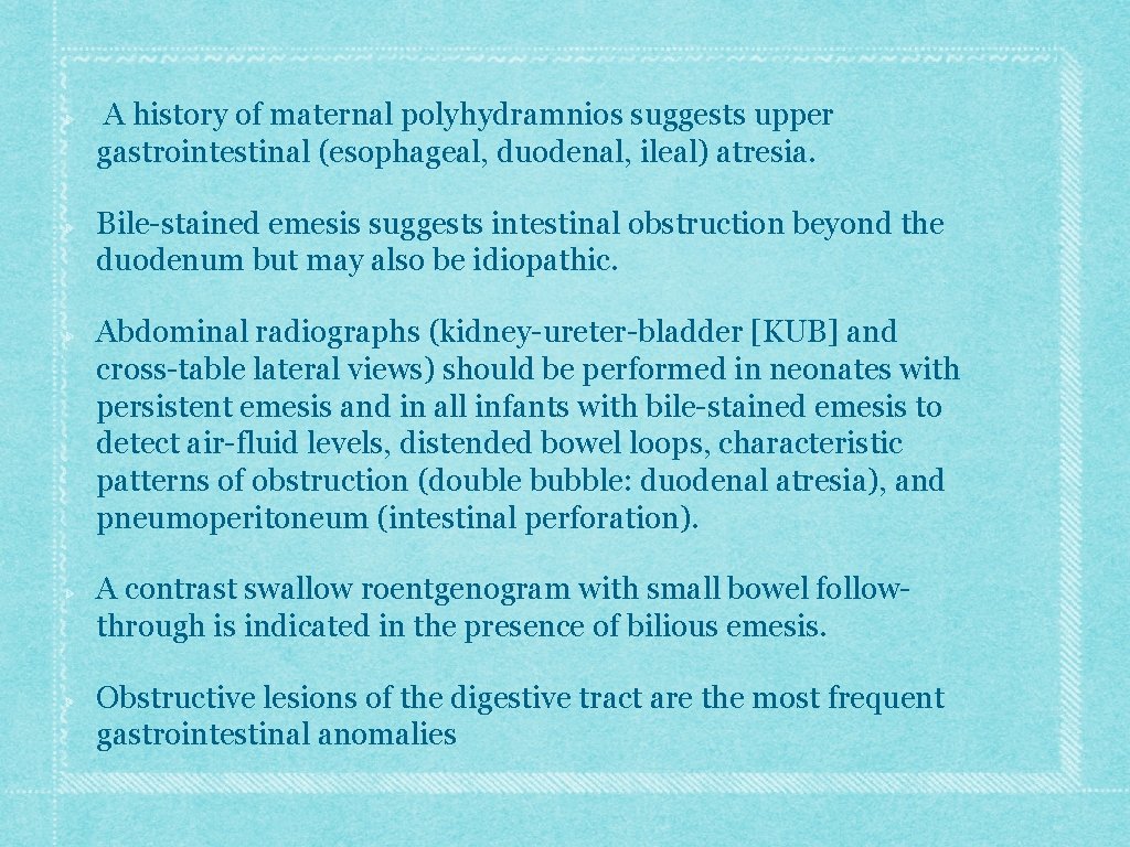A history of maternal polyhydramnios suggests upper gastrointestinal (esophageal, duodenal, ileal) atresia. Bile-stained emesis