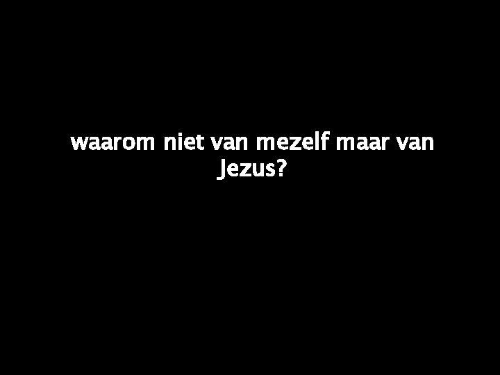 waarom niet van mezelf maar van Jezus? 