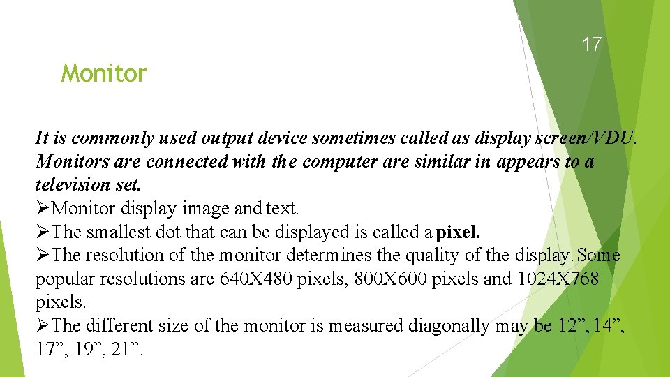 17 Monitor It is commonly used output device sometimes called as display screen/VDU. Monitors