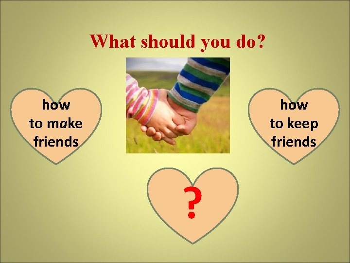What should you do? how to make friends how to keep friends ? 