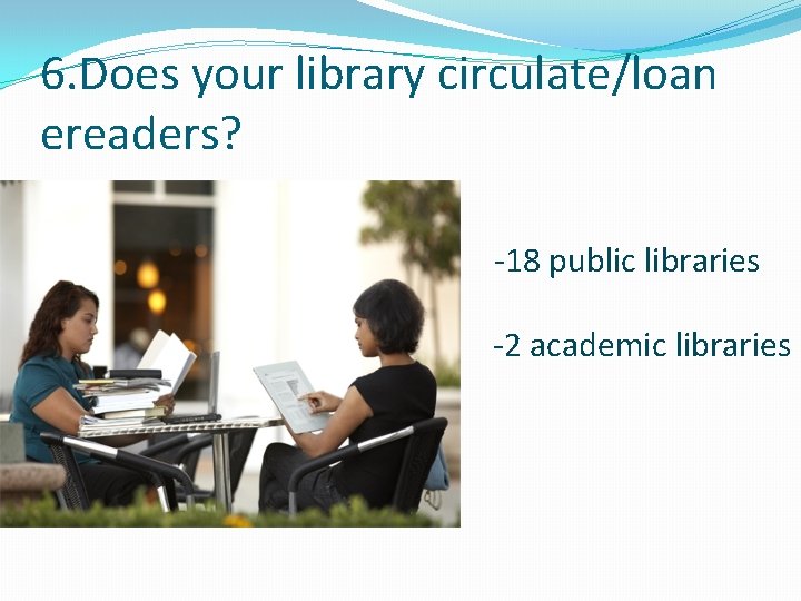 6. Does your library circulate/loan ereaders? -18 public libraries -2 academic libraries 