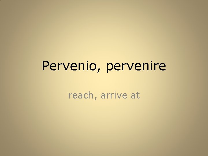 Pervenio, pervenire reach, arrive at 