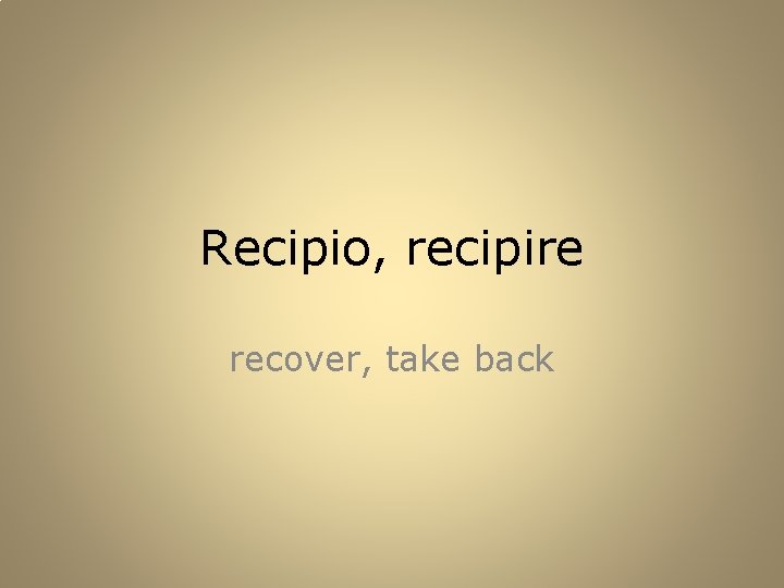 Recipio, recipire recover, take back 