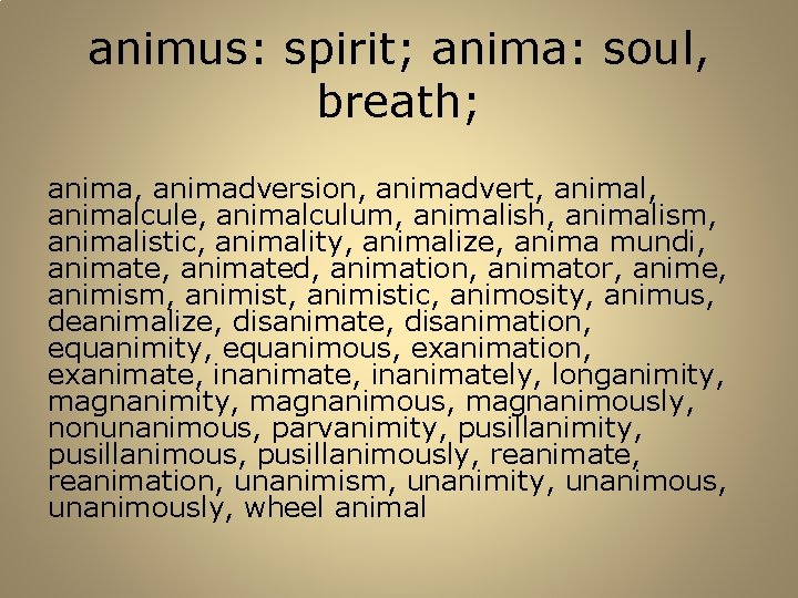 animus: spirit; anima: soul, breath; anima, animadversion, animadvert, animalcule, animalculum, animalish, animalism, animalistic, animality,