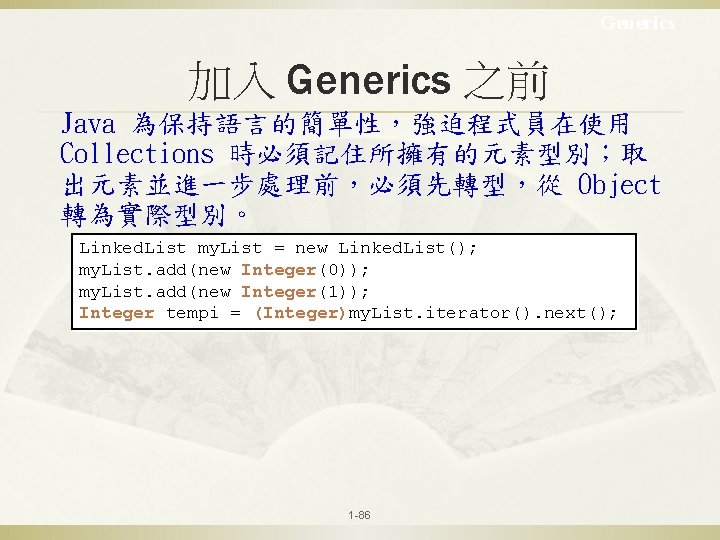 Generics 加入 Generics 之前 Java 為保持語言的簡單性，強迫程式員在使用 Collections 時必須記住所擁有的元素型別；取 出元素並進一步處理前，必須先轉型，從 Object 轉為實際型別。 Linked. List my.