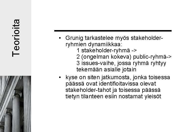 Teorioita • Grunig tarkastelee myös stakeholderryhmien dynamiikkaa: 1 stakeholder-ryhmä -> 2 (ongelman kokeva) public-ryhmä-> Teorioita • Grunig tarkastelee myös stakeholderryhmien dynamiikkaa: 1 stakeholder-ryhmä -> 2 (ongelman kokeva) public-ryhmä->