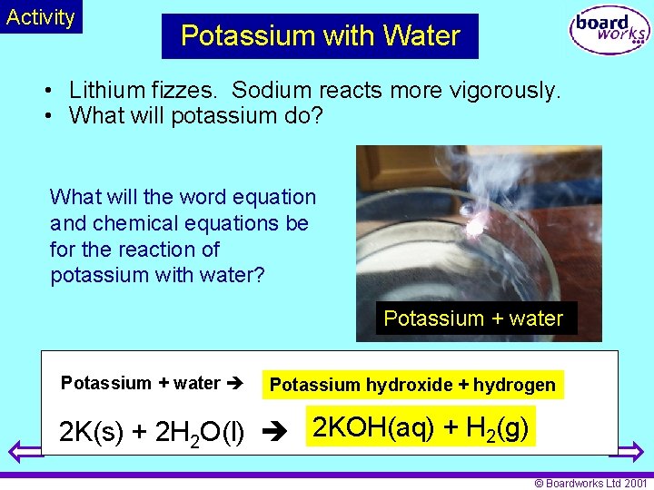Activity Potassium with Water • Lithium fizzes. Sodium reacts more vigorously. • What will