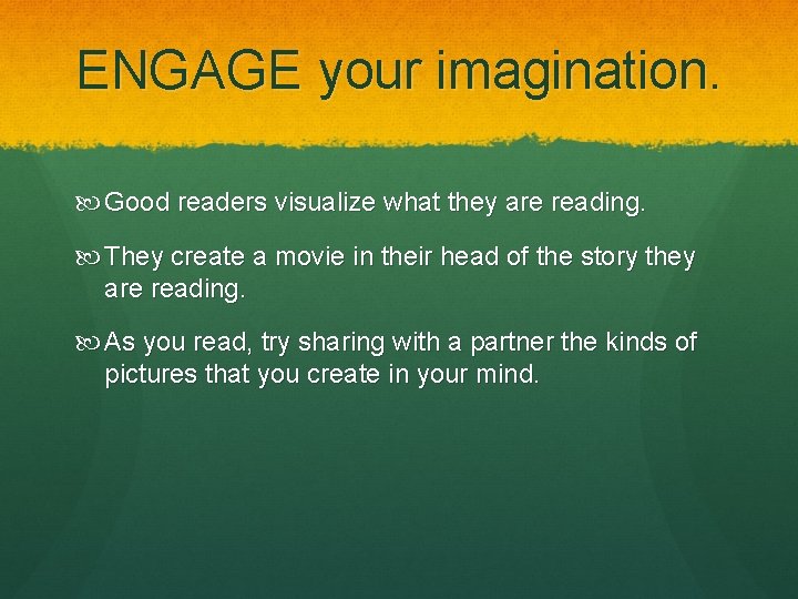 ENGAGE your imagination. Good readers visualize what they are reading. They create a movie