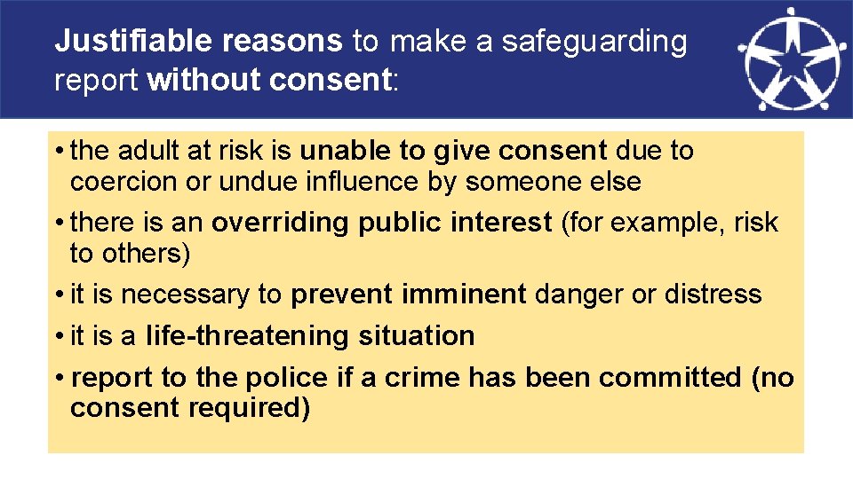 Justifiable reasons to make a safeguarding report without consent: • the adult at risk
