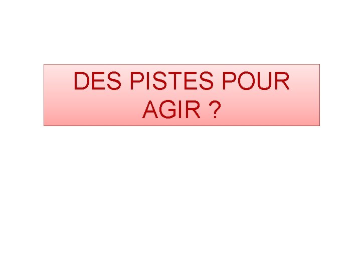 DES PISTES POUR AGIR ? 