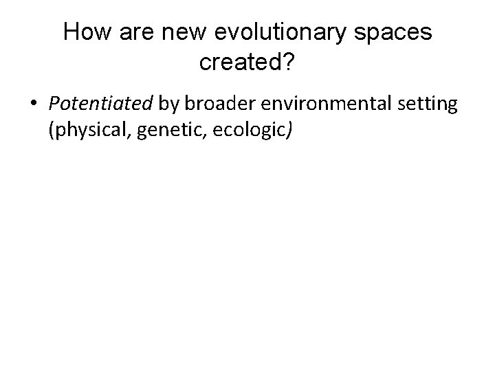 How are new evolutionary spaces created? • Potentiated by broader environmental setting (physical, genetic,