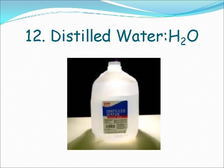 12. Distilled Water: H 2 O 