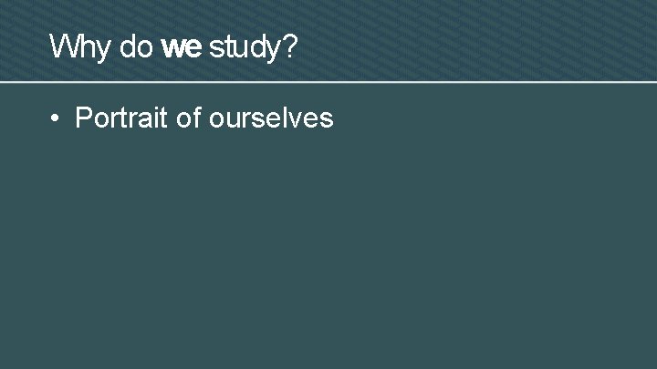Why do we study? • Portrait of ourselves 
