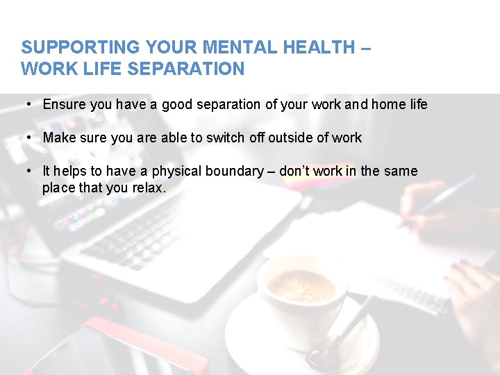 SUPPORTING YOUR MENTAL HEALTH – WORK LIFE SEPARATION • Ensure you have a good