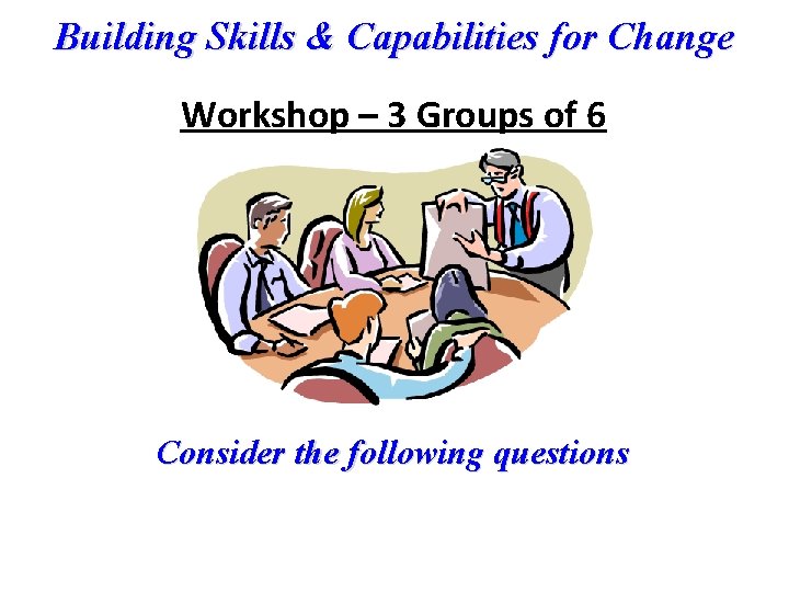 Building Skills & Capabilities for Change Workshop – 3 Groups of 6 Consider the