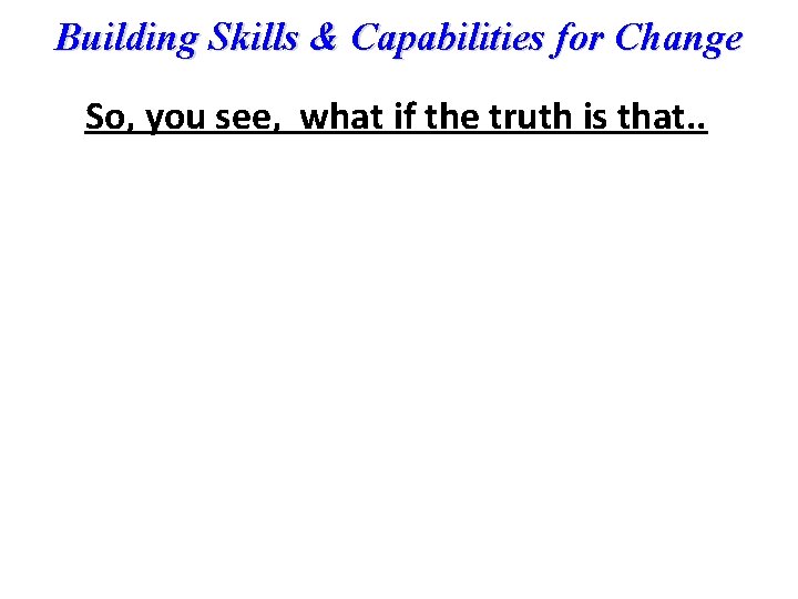 Building Skills & Capabilities for Change So, you see, what if the truth is