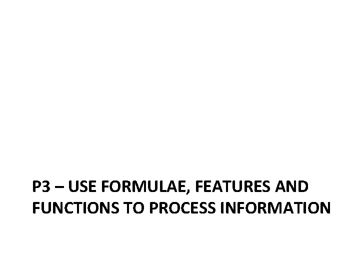 P 3 – USE FORMULAE, FEATURES AND FUNCTIONS TO PROCESS INFORMATION 