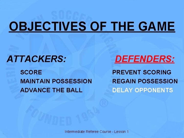 OBJECTIVES OF THE GAME ATTACKERS: SCORE MAINTAIN POSSESSION ADVANCE THE BALL DEFENDERS: PREVENT SCORING