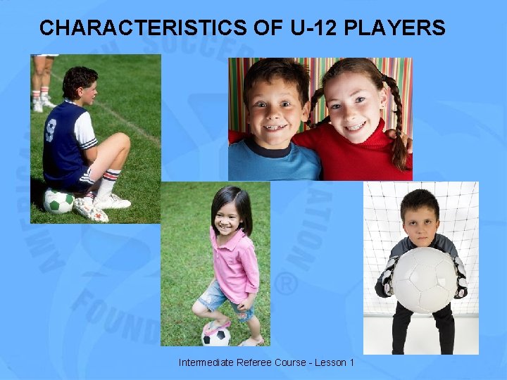 CHARACTERISTICS OF U-12 PLAYERS Intermediate Referee Course - Lesson 1 