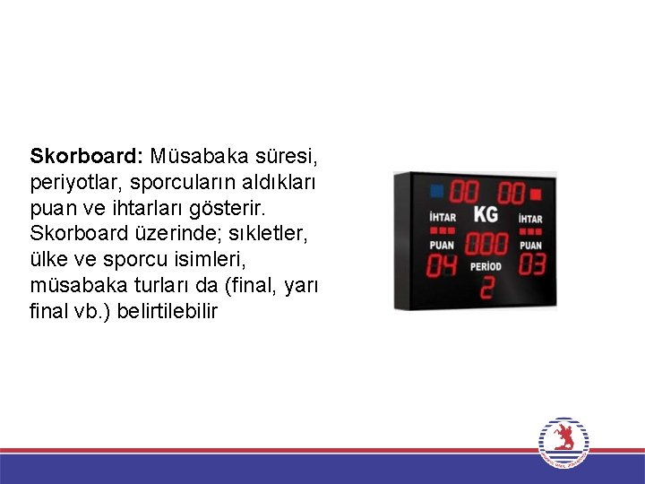 Skorboard: Müsabaka süresi, periyotlar, sporcuların aldıkları puan ve ihtarları gösterir. Skorboard üzerinde; sıkletler, ülke