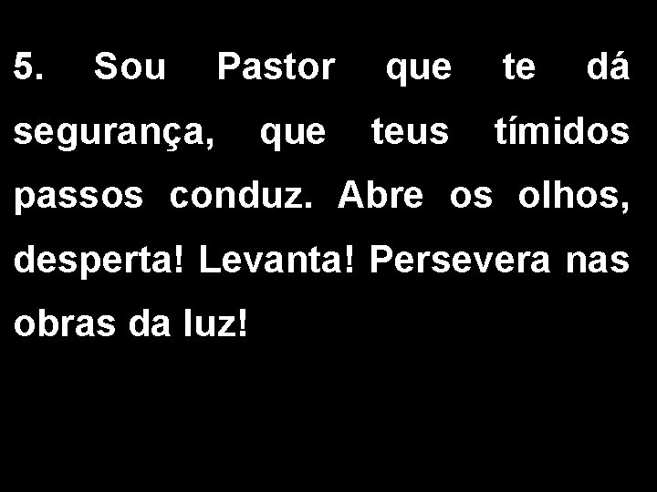 5. Sou Pastor que teus segurança, te dá tímidos passos conduz. Abre os olhos,