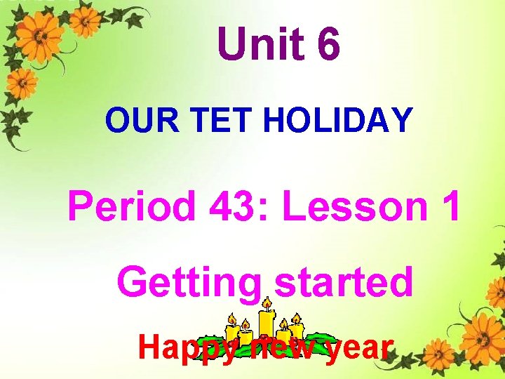 Unit 6 OUR TET HOLIDAY Period 43: Lesson 1 Getting started Happy new year