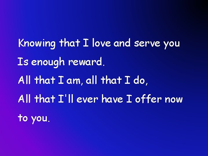 Knowing that I love and serve you Is enough reward. All that I am,