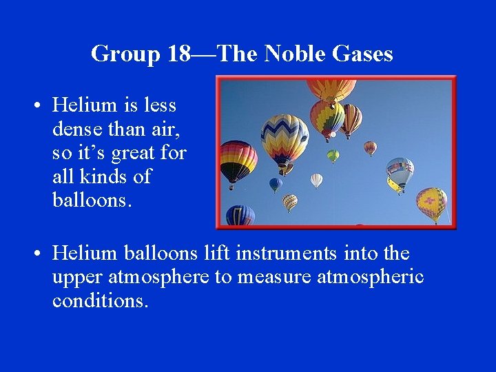 Group 18—The Noble Gases • Helium is less dense than air, so it’s great