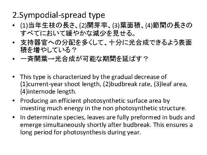 2. Sympodial-spread type • (1)当年生枝の長さ、(2)開芽率、(3)葉面積、(4)節間の長さの すべてにおいて緩やかな減少を見せる。 • 支持器官への分配を多くして、十分に光合成できるよう表面 積を増やしている？ • 一斉開葉→光合成が可能な期間を延ばす？ • This type